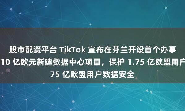 股市配资平台 TikTok 宣布在芬兰开设首个办事处并投资 10 亿欧元新建数据中心项目，保护 1.75 亿欧盟用户数据安全