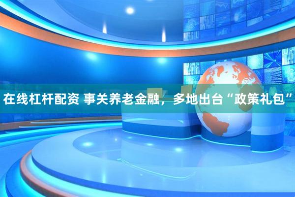 在线杠杆配资 事关养老金融，多地出台“政策礼包”