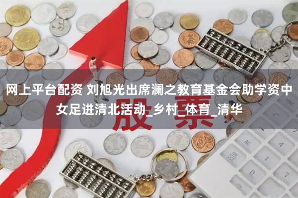 网上平台配资 刘旭光出席澜之教育基金会助学资中女足进清北活动_乡村_体育_清华