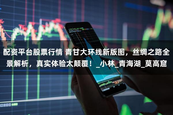 配资平台股票行情 青甘大环线新版图，丝绸之路全景解析，真实体验太颠覆！_小林_青海湖_莫高窟