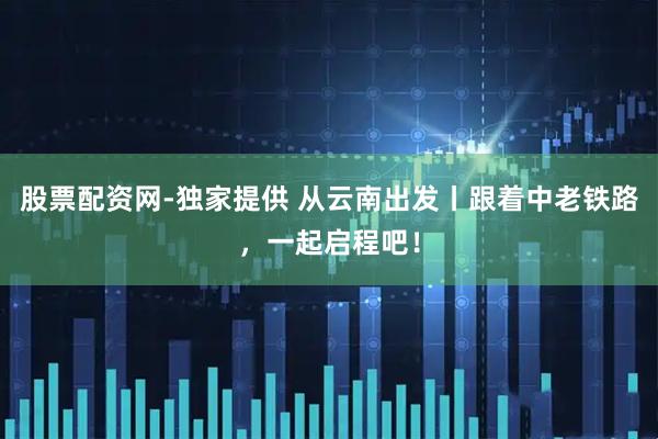 股票配资网-独家提供 从云南出发丨跟着中老铁路，一起启程吧！