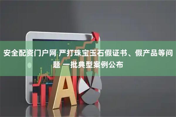 安全配资门户网 严打珠宝玉石假证书、假产品等问题 一批典型案例公布