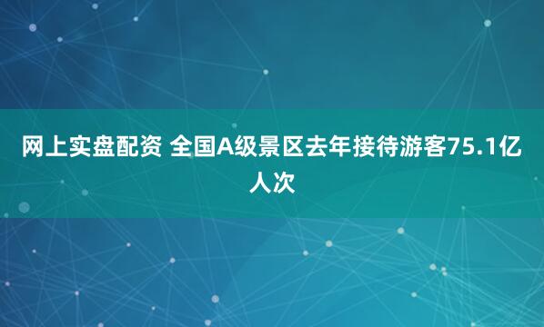 网上实盘配资 全国A级景区去年接待游客75.1亿人次