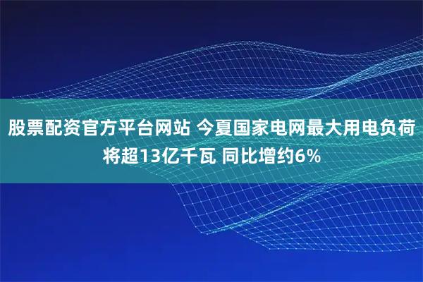 股票配资官方平台网站 今夏国家电网最大用电负荷将超13亿千瓦 同比增约6%